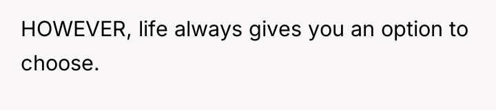 HOWEVER, life always gives you an option to choose.