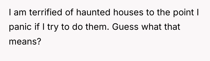 I am terrified of haunted houses to the point I...