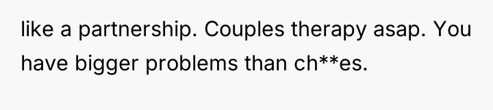 like a partnership. Couples therapy asap. You have bigger problems...