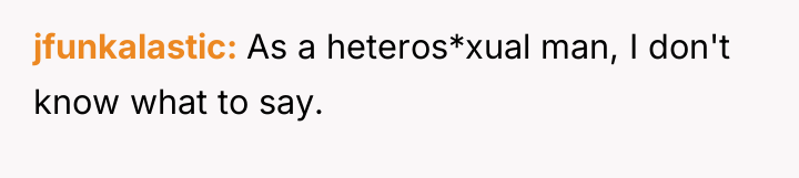 jfunkalastic As a heteros*xual man, I don't know what to...