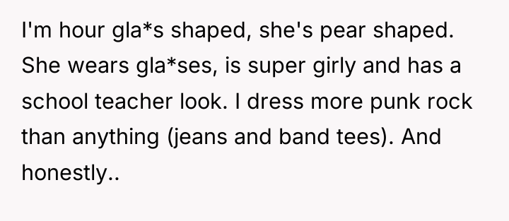 I'm hour gla*s shaped, she's pear shaped. She wears gla*ses,...