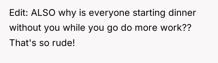Edit: ALSO why is everyone starting dinner without you while...