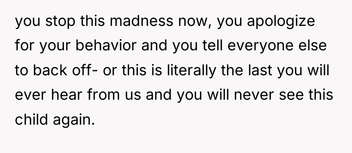 you stop this madness now, you apologize for your behavior...