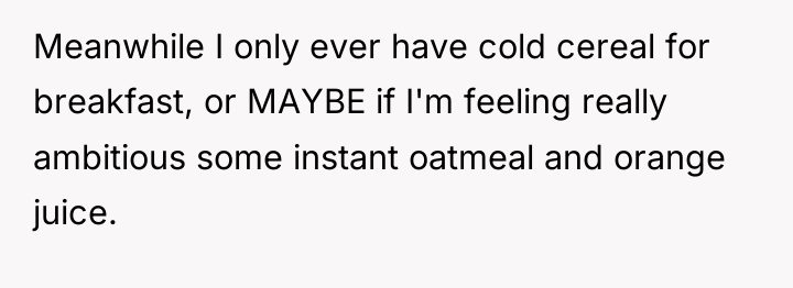 Meanwhile I only ever have cold cereal for breakfast, or...