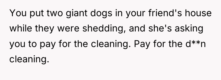 You put two giant dogs in your friend's house while...