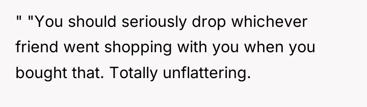 " "You should seriously drop whichever friend went shopping with...