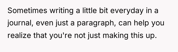 Sometimes writing a little bit everyday in a journal, even...