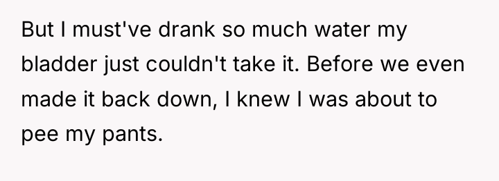 But I must've drank so much water my bladder just...