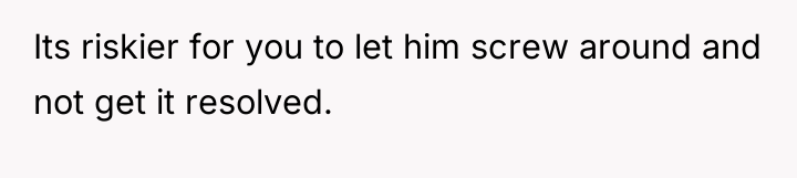Its riskier for you to let him screw around and...