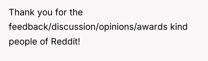 Thank you for the feedback/discussion/opinions/awards kind people of Reddit!