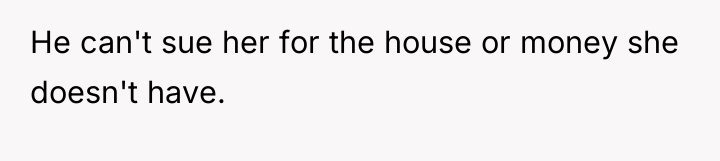 He can't sue her for the house or money she...