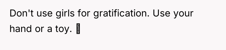 Don't use girls for gratification. Use your hand or a...