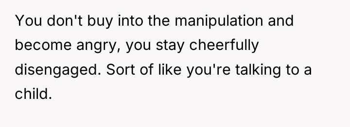 You don't buy into the manipulation and become angry, you...