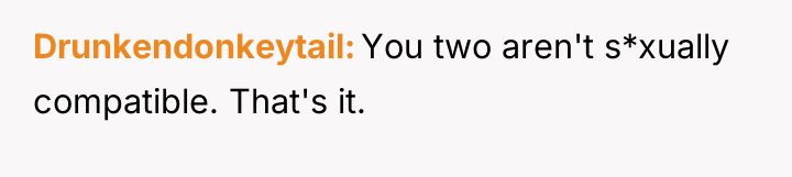 Drunkendonkeytail You two aren't s*xually compatible. That's it.