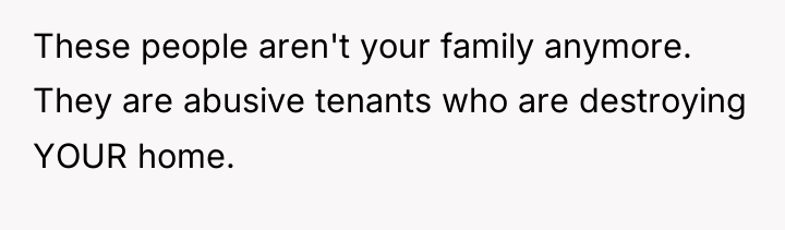 These people aren't your family anymore. They are abusive tenants...