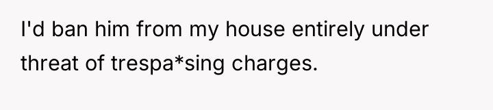 I'd ban him from my house entirely under threat of...