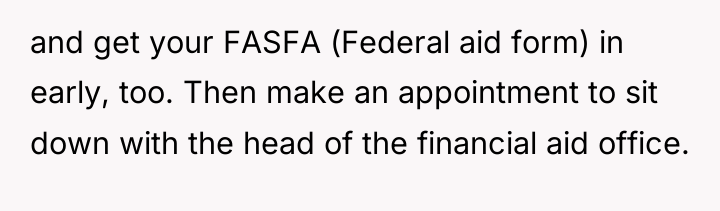 and get your FASFA (Federal aid form) in early, too....
