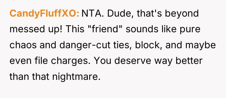 CandyFluffXO NTA. Dude, that's beyond messed up! This "friend" sounds...