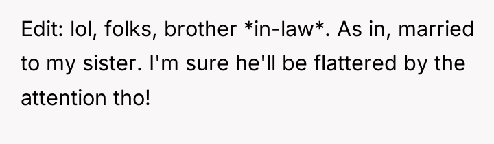 Edit: lol, folks, brother *in-law*. As in, married to my...