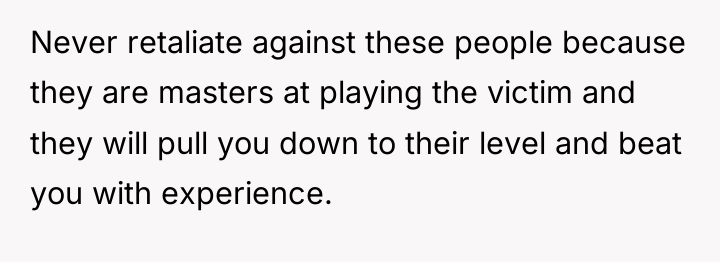 Never retaliate against these people because they are masters at...