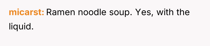 micarst Ramen noodle soup. Yes, with the liquid.