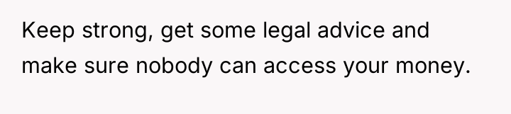 Keep strong, get some legal advice and make sure nobody...