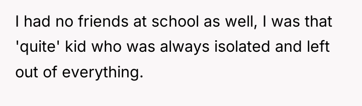 I had no friends at school as well, I was...