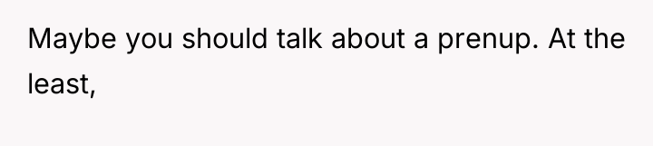 Maybe you should talk about a prenup. At the least,