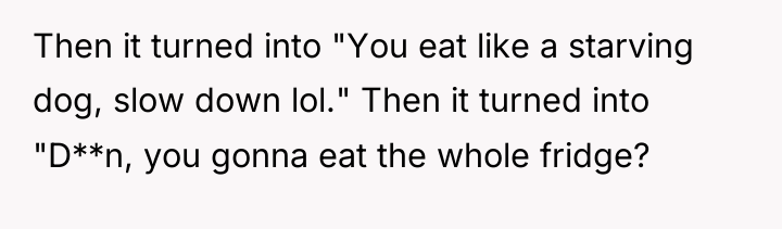 Then it turned into "You eat like a starving dog,...