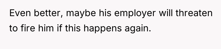 Even better, maybe his employer will threaten to fire him...