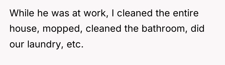 While he was at work, I cleaned the entire house,...