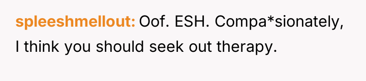 spleeshmellout Oof. ESH. Compa*sionately, I think you should seek out...