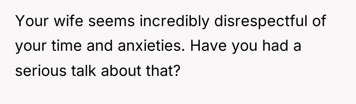 Your wife seems incredibly disrespectful of your time and anxieties....