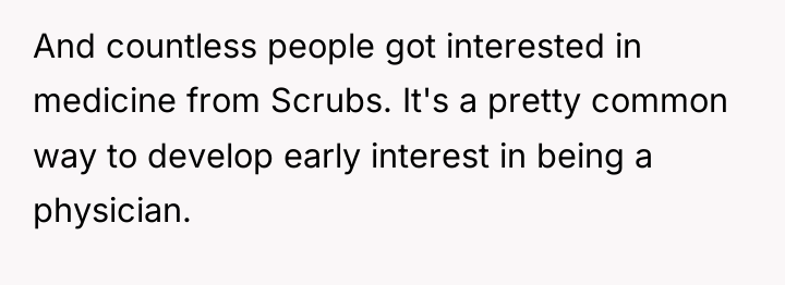And countless people got interested in medicine from Scrubs. It's...