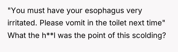 "You must have your esophagus very irritated. Please vomit in...