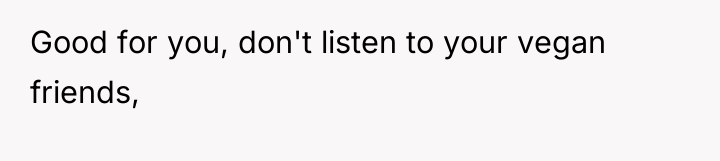 Good for you, don't listen to your vegan friends,