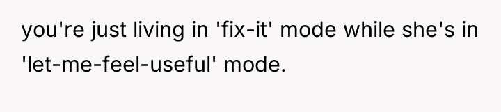 you're just living in 'fix-it' mode while she's in 'let-me-feel-useful'...