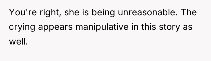 You're right, she is being unreasonable. The crying appears manipulative...