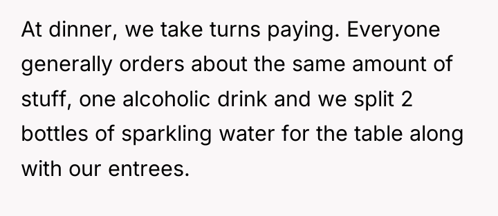 At dinner, we take turns paying. Everyone generally orders about...
