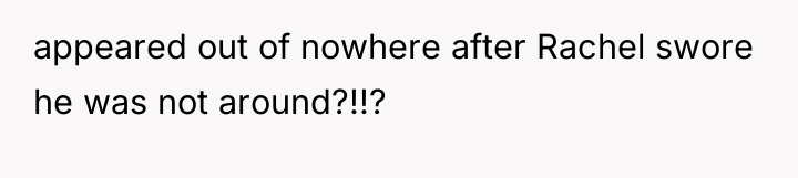 appeared out of nowhere after Rachel swore he was not...