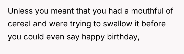 Unless you meant that you had a mouthful of cereal...