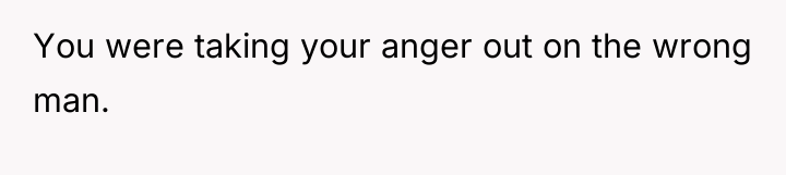You were taking your anger out on the wrong man.