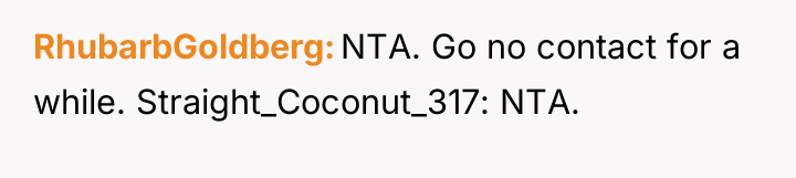 RhubarbGoldberg NTA. Go no contact for a while. Straight_Coconut_317: NTA.