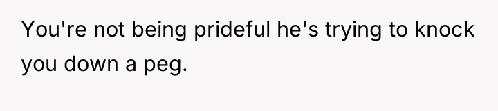 You're not being prideful he's trying to knock you down...