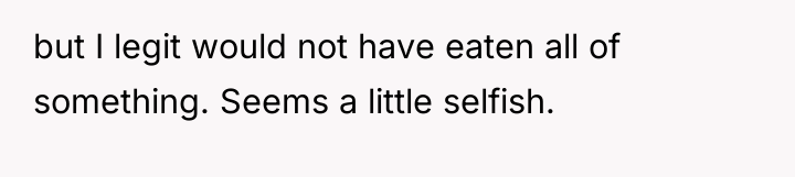 but I legit would not have eaten all of something....