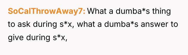 SoCalThrowAway7 What a dumba*s thing to ask during s*x, what...