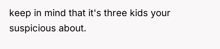 keep in mind that it's three kids your suspicious about.