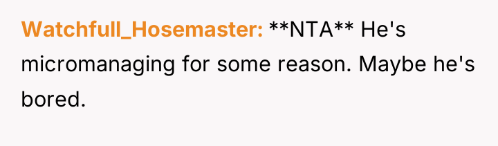 Watchfull_Hosemaster **NTA** He's micromanaging for some reason. Maybe he's bored.