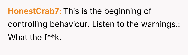 HonestCrab7 This is the beginning of controlling behaviour. Listen to...