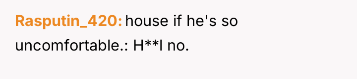Rasputin_420 house if he's so uncomfortable.: H**l no.